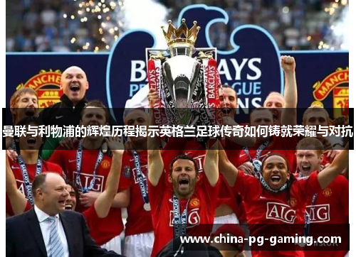 曼联与利物浦的辉煌历程揭示英格兰足球传奇如何铸就荣耀与对抗