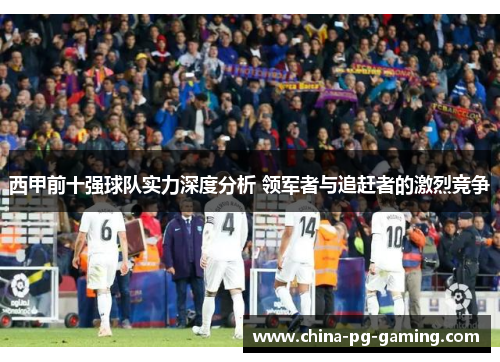 西甲前十强球队实力深度分析 领军者与追赶者的激烈竞争