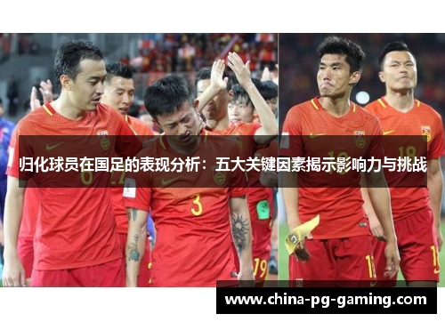 归化球员在国足的表现分析：五大关键因素揭示影响力与挑战