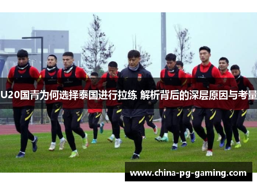 U20国青为何选择泰国进行拉练 解析背后的深层原因与考量