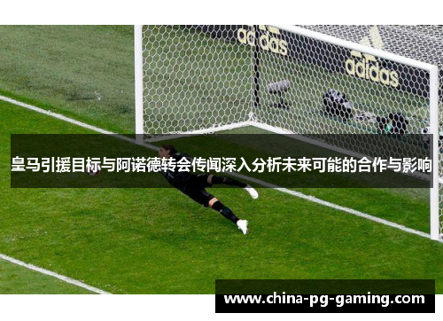 皇马引援目标与阿诺德转会传闻深入分析未来可能的合作与影响