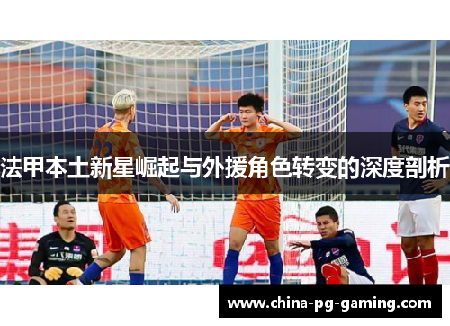 法甲本土新星崛起与外援角色转变的深度剖析