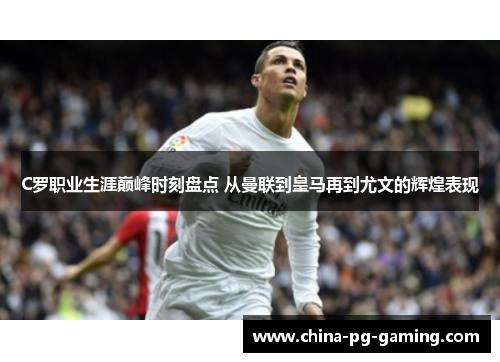 C罗职业生涯巅峰时刻盘点 从曼联到皇马再到尤文的辉煌表现