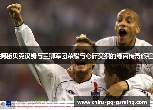 揭秘贝克汉姆与三狮军团荣耀与心碎交织的绿茵传奇旅程