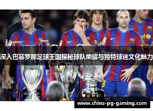 深入巴塞罗那足球王国探秘球队荣耀与独特球迷文化魅力