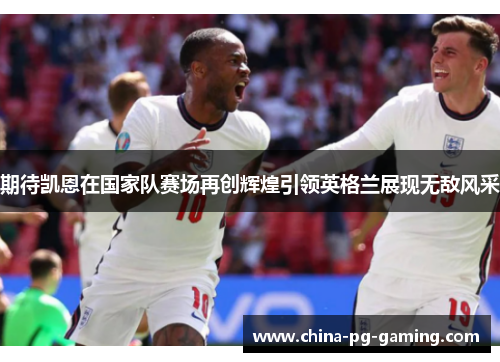 期待凯恩在国家队赛场再创辉煌引领英格兰展现无敌风采