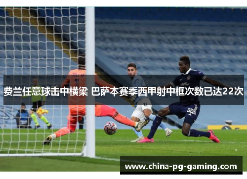 费兰任意球击中横梁 巴萨本赛季西甲射中框次数已达22次 费兰任意球击中横梁 巴萨本赛季西甲射中框次数已达22次