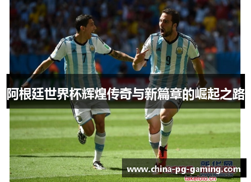 阿根廷世界杯辉煌传奇与新篇章的崛起之路 阿根廷世界杯辉煌传奇与新篇章的崛起之路