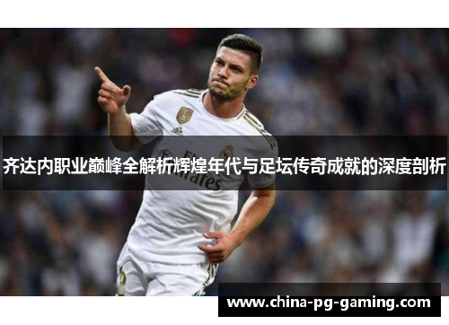 齐达内职业巅峰全解析辉煌年代与足坛传奇成就的深度剖析