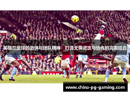 英格兰足球的激情与团队精神：打造无畏进攻与协作的完美结合