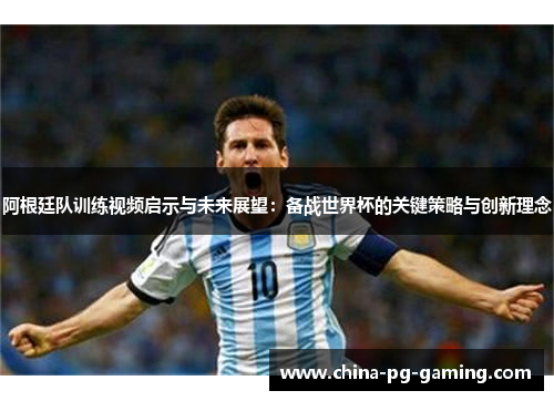 阿根廷队训练视频启示与未来展望：备战世界杯的关键策略与创新理念