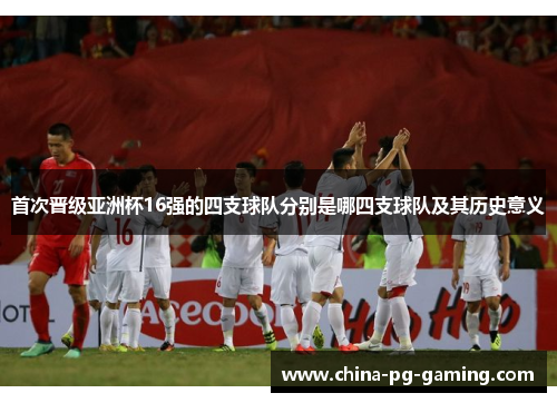 首次晋级亚洲杯16强的四支球队分别是哪四支球队及其历史意义