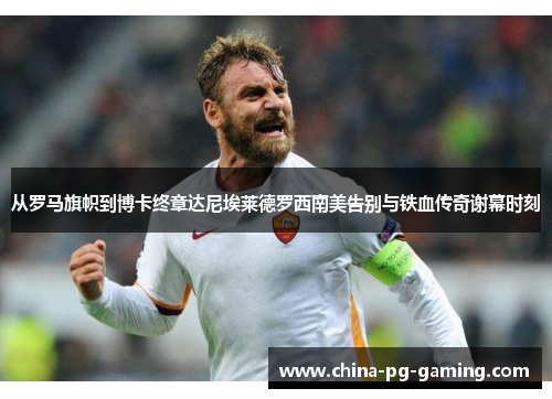 从罗马旗帜到博卡终章达尼埃莱德罗西南美告别与铁血传奇谢幕时刻