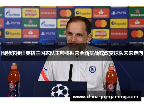 图赫尔接任英格兰国家队主帅将迎来全新挑战或改变球队未来走向